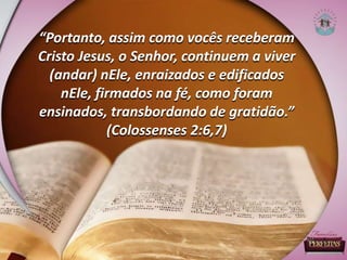 “Portanto, assim como vocês receberam
Cristo Jesus, o Senhor, continuem a viver
(andar) nEle, enraizados e edificados
nEle, firmados na fé, como foram
ensinados, transbordando de gratidão.”
(Colossenses 2:6,7)
 