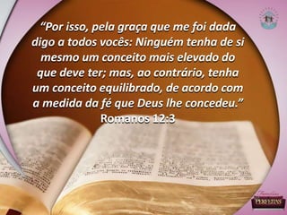 “Por isso, pela graça que me foi dada
digo a todos vocês: Ninguém tenha de si
mesmo um conceito mais elevado do
que deve ter; mas, ao contrário, tenha
um conceito equilibrado, de acordo com
a medida da fé que Deus lhe concedeu.”
Romanos 12:3
 