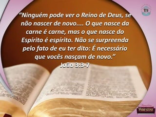 “Ninguém pode ver o Reino de Deus, se
não nascer de novo.... O que nasce da
carne é carne, mas o que nasce do
Espírito é espírito. Não se surpreenda
pelo fato de eu ter dito: É necessário
que vocês nasçam de novo.”
João 3:3-7
 