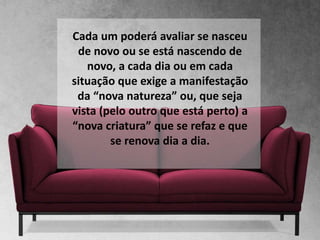 Cada um poderá avaliar se nasceu
de novo ou se está nascendo de
novo, a cada dia ou em cada
situação que exige a manifestação
da “nova natureza” ou, que seja
vista (pelo outro que está perto) a
“nova criatura” que se refaz e que
se renova dia a dia.
 
