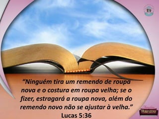 “Ninguém tira um remendo de roupa
nova e o costura em roupa velha; se o
fizer, estragará a roupa nova, além do
remendo novo não se ajustar à velha.”
Lucas 5:36
 