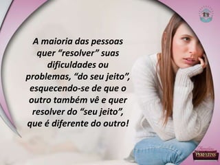 A maioria das pessoas
quer “resolver” suas
dificuldades ou
problemas, “do seu jeito”,
esquecendo-se de que o
outro também vê e quer
resolver do “seu jeito”,
que é diferente do outro!
 