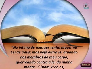 “No íntimo de meu ser tenho prazer na
Lei de Deus; mas vejo outra lei atuando
nos membros do meu corpo,
guerreando contra a lei da minha
mente...” (Rom.7:22,23)
 