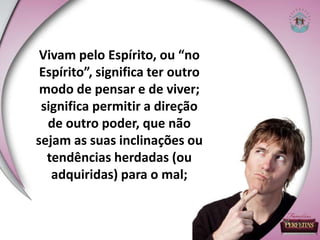 Vivam pelo Espírito, ou “no
Espírito”, significa ter outro
modo de pensar e de viver;
significa permitir a direção
de outro poder, que não
sejam as suas inclinações ou
tendências herdadas (ou
adquiridas) para o mal;
 
