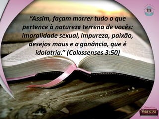 “Assim, façam morrer tudo o que
pertence à natureza terrena de vocês:
imoralidade sexual, impureza, paixão,
desejos maus e a ganância, que é
idolatria.” (Colossenses 3:50)
 