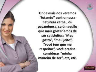 Onde mais nos veremos
“lutando” contra nossa
natureza carnal, ou
pecaminosa, será naquilo
que mais gostaríamos de
ser satisfeitos: “Meu
gosto”, “meu jeito”,
“você tem que me
respeitar”, você precisa
considerar “minha
maneira de ser”, etc, etc.
 