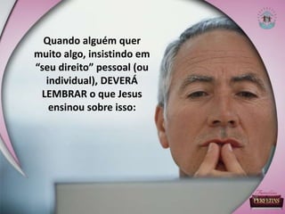 Quando alguém quer
muito algo, insistindo em
“seu direito” pessoal (ou
individual), DEVERÁ
LEMBRAR o que Jesus
ensinou sobre isso:
 