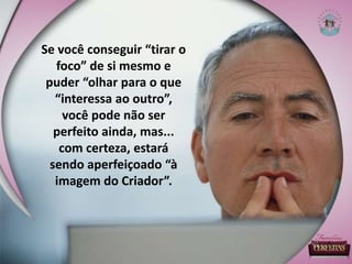 Se você conseguir “tirar o
foco” de si mesmo e
puder “olhar para o que
“interessa ao outro”,
você pode não ser
perfeito ainda, mas...
com certeza, estará
sendo aperfeiçoado “à
imagem do Criador”.
 