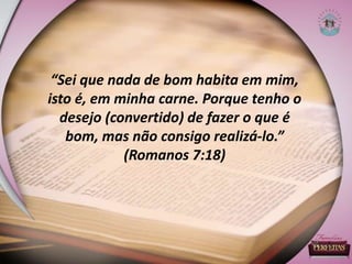 “Sei que nada de bom habita em mim,
isto é, em minha carne. Porque tenho o
desejo (convertido) de fazer o que é
bom, mas não consigo realizá-lo.”
(Romanos 7:18)
 