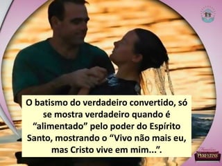 O batismo do verdadeiro convertido, só
se mostra verdadeiro quando é
“alimentado” pelo poder do Espírito
Santo, mostrando o “Vivo não mais eu,
mas Cristo vive em mim...”.
 