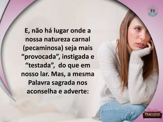 E, não há lugar onde a
nossa natureza carnal
(pecaminosa) seja mais
“provocada”, instigada e
“testada”, do que em
nosso lar. Mas, a mesma
Palavra sagrada nos
aconselha e adverte:
 