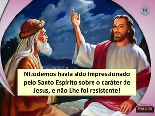 Nicodemos havia sido impressionado
pelo Santo Espírito sobre o caráter de
Jesus, e não Lhe foi resistente!
 