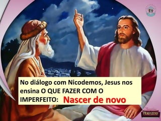 No diálogo com Nicodemos, Jesus nos
ensina O QUE FAZER COM O
IMPERFEITO: Nascer de novo
 