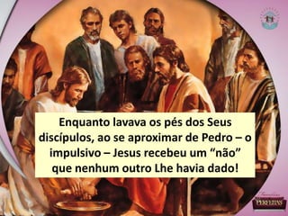 Enquanto lavava os pés dos Seus
discípulos, ao se aproximar de Pedro – o
impulsivo – Jesus recebeu um “não”
que nenhum outro Lhe havia dado!
 