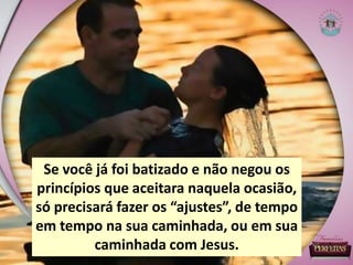 Se você já foi batizado e não negou os
princípios que aceitara naquela ocasião,
só precisará fazer os “ajustes”, de tempo
em tempo na sua caminhada, ou em sua
caminhada com Jesus.
 