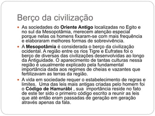 Berço da civilização
 As sociedades do Oriente Antigo localizadas no Egito e
no sul da Mesopotâmia, merecem atenção especial
porque nelas os homens fixaram-se com mais frequência
e elaboraram melhores formas de sobrevivência.
 A Mesopotâmia é considerada o berço da civilização
ocidental. A região entre os rios Tigre e Eufrates foi o
berço de diversas das civilizações desenvolvidas ao longo
da Antiguidade. O aparecimento de tantas culturas nessa
região é usualmente explicado pela fundamental
importância dada aos regimes de cheias e vazantes que
fertilizavam as terras da região.
 A vida em sociedade requer o estabelecimento de regras e
limites. Uma das leis mais antigas criadas pelo homem foi
o Código de Hamurábi , sua importância reside no fato
de este ter sido o primeiro código escrito a reunir as leis
que até então eram passadas de geração em geração
através apenas da fala.
 