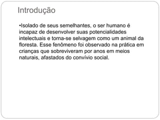 Introdução
•Isolado de seus semelhantes, o ser humano é
incapaz de desenvolver suas potencialidades
intelectuais e torna-se selvagem como um animal da
floresta. Esse fenômeno foi observado na prática em
crianças que sobreviveram por anos em meios
naturais, afastados do convívio social.
 