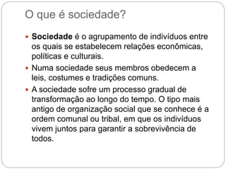 O que é sociedade?
 Sociedade é o agrupamento de indivíduos entre
os quais se estabelecem relações econômicas,
políticas e culturais.
 Numa sociedade seus membros obedecem a
leis, costumes e tradições comuns.
 A sociedade sofre um processo gradual de
transformação ao longo do tempo. O tipo mais
antigo de organização social que se conhece é a
ordem comunal ou tribal, em que os indivíduos
vivem juntos para garantir a sobrevivência de
todos.
 