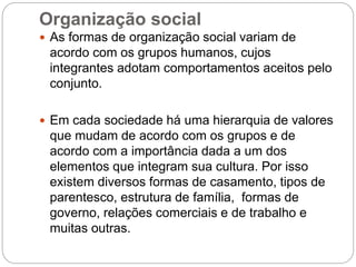 Organização social
 As formas de organização social variam de
acordo com os grupos humanos, cujos
integrantes adotam comportamentos aceitos pelo
conjunto.
 Em cada sociedade há uma hierarquia de valores
que mudam de acordo com os grupos e de
acordo com a importância dada a um dos
elementos que integram sua cultura. Por isso
existem diversos formas de casamento, tipos de
parentesco, estrutura de família, formas de
governo, relações comerciais e de trabalho e
muitas outras.
 