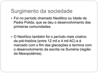 Surgimento da sociedade
 Foi no período chamado Neolítico ou Idade da
Pedra Polida, que se deu o desenvolvimento das
primeiras comunidades.
 O Neolítico também foi o período mais criativo
da pré-história (entre 12 mil e 4 mil AC) e é
marcado com o fim das glaciações e termina com
o desenvolvimento da escrita na Suméria (região
da Mesopotâmia).
 
