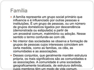 Família
 A família representa um grupo social primário que
influencia e é influenciado por outras pessoas e
instituições. É um grupo de pessoas, ou um número
de grupos domésticos ligados por descendência
(demonstrada ou estipulada) a partir de
um ancestral comum, matrimônio ou adoção. Nesse
sentido o termo confunde-se com clã.
 No interior das sociedades se observa a formação de
grupos de pessoas cujos interesses coincidem em
certa medida, como as famílias, os clãs, as
comunidades e as associações.
 Desses conjuntos, que geralmente mantêm estrutura
própria, os mais significativos são as comunidades e
as associações. A comunidade é uma sociedade
geograficamente localizada, de estrutura definida,
cujos membros têm um modo de vida comum.
 