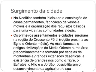 Surgimento da cidade
 No Neolítico também iniciou-se a construção de
casas permanentes, fabricação de vasos e
móveis,e a organização dos requisitos básicos
para uma vida nas comunidades aldeãs.
 Os primeiros assentamentos e cidades surgiram
na região do Crescente Fértil (região próxima ao
Egito e Oriente médio). As mais famosas e
antigas civilizações do Médio Oriente numa área
predominantemente formada por cadeias de
montanhas e grandes extensões desérticas, a
existência de grandes rios como o Tigre, o
Eufrates, o Nilo e o Jordão, possibilitaram o
desenvolvimento da agricultura e sua
 