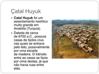 Çatal Huyuk
 Catal Huyuk foi um
assentamento neolítico
muito grande em
Anatólia (Turquia).
 Datada de cerca
de 6700 a.C., possuía
casas de tijolos crus
nas quais se entrava
pelo teto, possivelmente
por uma escada
de madeira. O trânsito
entre as casas se fazia
por cima destas, já que
não havia ruas entre
elas.
 