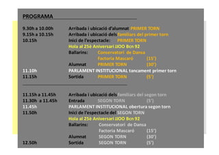 PROGRAMA
9.30h	a	10.00h	 Arribada	i	ubicació	d’alumnat	PRIMER	TORN
9.15h	a	10.15h	 Arribada	i	ubicació	dels	familiars	del	primer	torn
10.15h	 Inici	de	l’espectacle:	 PRIMER	TORN
Hola	al	25è	Aniversari	JJOO	Bcn 92
Ballarins:	 Conservatori		de	Dansa
Factoria	Mascaró (15’)
Alumnat	 PRIMER	TORN (30’)
11.10h PARLAMENT	INSTITUCIONAL	tancament	primer	torn
11.15h	 Sortida			 PRIMER	TORN (5’)
11.15h	a	11.45h	 Arribada	i	ubicació	dels	familiars	del	segon	torn
11.30h	 a	11.45h Entrada			 SEGON	TORN (5’)
11.45h PARLAMENT	INSTITUCIONAL	obertura	segon	torn
11.50h Inici	de	l’espectacle	del	SEGON	TORN
Hola	al	25è	Aniversari	JJOO	Bcn 92
Ballarins: Conservatori		de	Dansa
Factoria	Mascaró (15’)
Alumnat SEGON	TORN (30’)
12.50h	 Sortida			 SEGON	TORN (5’)
 