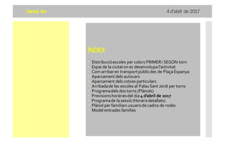 Dansa Ara 4 d’abril de 2017
ÍNDEX
– Distribucióescoles per colors PRIMERi SEGON torn
– Espai de la ciutaton es desenvolupa l’activitat
– Com arribaren transportpúblicdes de Plaça Espanya
– Aparcament dels autocars
– Aparcament dels cotxes particulars
– Arribadade les escoles al PalauSant Jordi per torns
– Programadels dos torns (Plànols)
– Previsionshoràriesdel dia 4 d’abril de 2017
– Programade la sessió (Horarisdetallats)
– Plànol per familiars usuarisdecadira de rodes
– Model entrades famílies
 