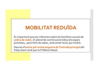 MOBILITAT REDUÏDA
• És importantqueens informeu sobre els familiarsusuarisde
cadira de rodes. El plànolde continuacióindica els espais
previstos, però hem de saber, amb antel·lació,qui vindrà.
• Hauran d’entrar pel costatesquerra de l’entradaprincipaldel
Palau Sant Jordi per la Pl Minici Natal.
 