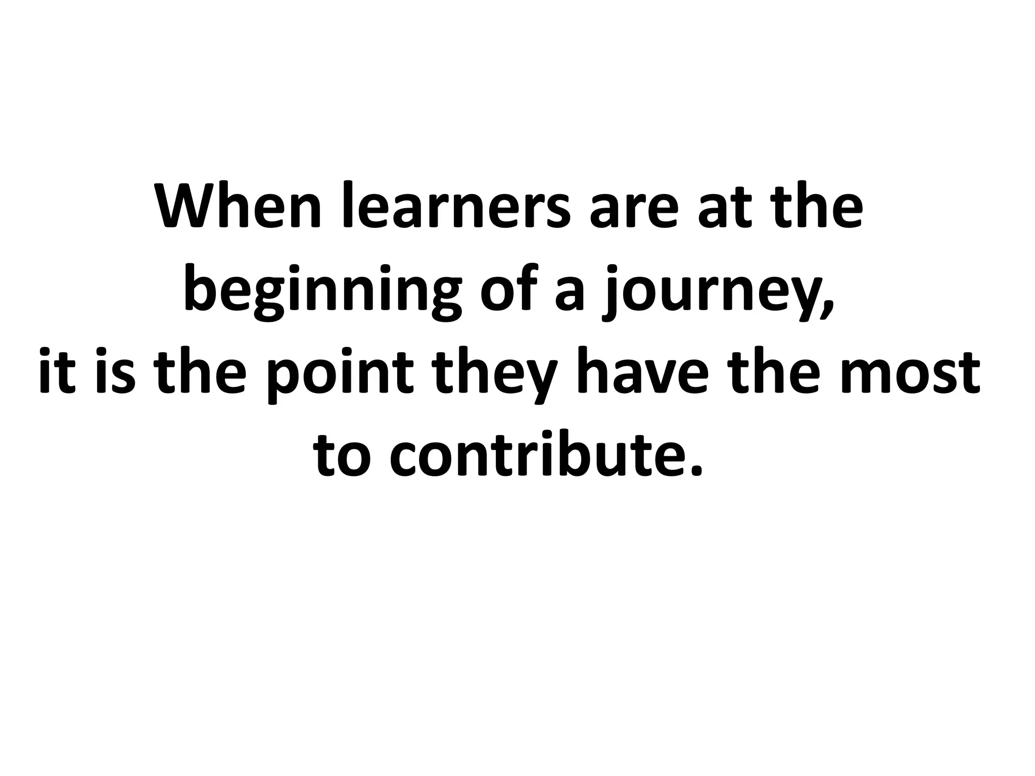 When learners are at the
beginning of a journey,
it is the point they have the most
to contribute.
 