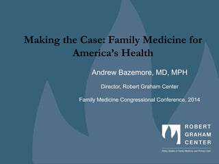 Making the Case: Family Medicine for
America’s Health
Andrew Bazemore, MD, MPH
Director, Robert Graham Center
Family Medicine Congressional Conference, 2014
 