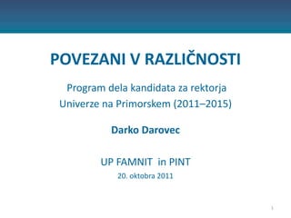 POVEZANI V RAZLIČNOSTI
  Program dela kandidata za rektorja
 Univerze na Primorskem (2011–2015)

           Darko Darovec

         UP FAMNIT in PINT
            20. oktobra 2011


                                       1
 