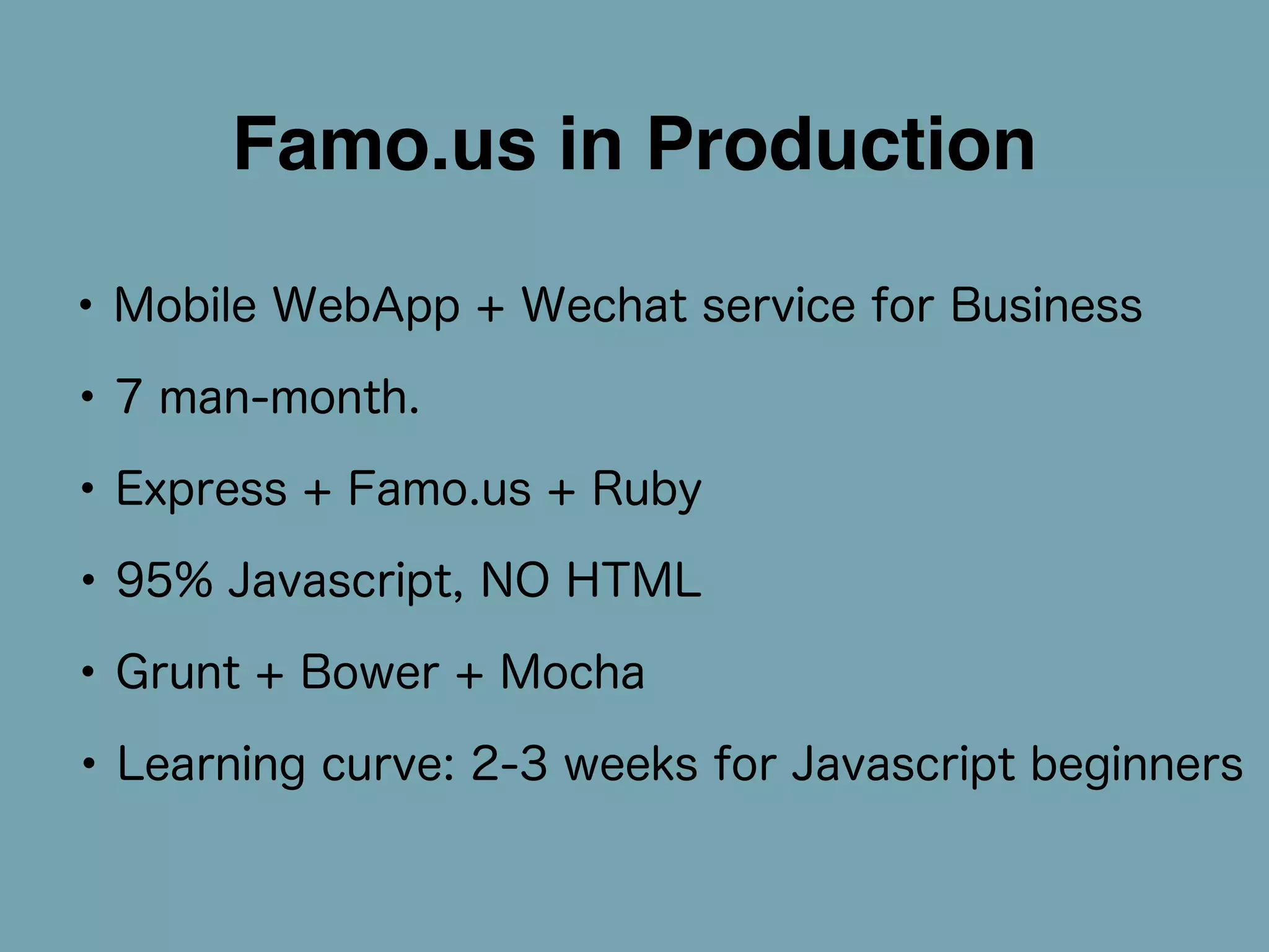 Famo.us in Production 
• Mobile WebApp + Wechat service for Business 
• 7 man-month. 
• Express + Famo.us + Ruby 
• 95% Javascript, NO HTML 
• Grunt + Bower + Mocha 
• Learning curve: 2-3 weeks for Javascript beginners 
 