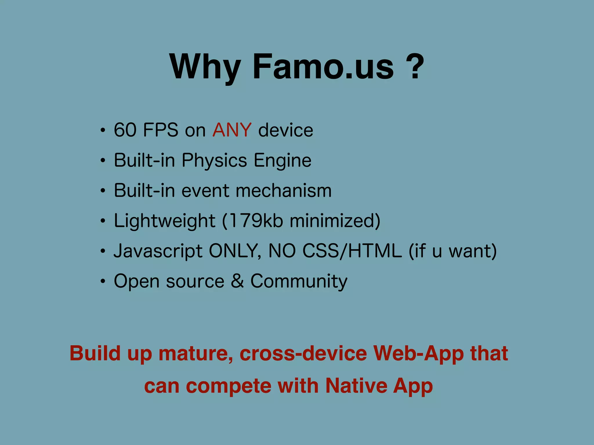 Why Famo.us ? 
• 60 FPS on ANY device 
• Built-in Physics Engine 
• Built-in event mechanism 
• Lightweight (179kb minimized) 
• Javascript ONLY, NO CSS/HTML (if u want) 
• Open source & Community 
Build up mature, cross-device Web-App that 
can compete with Native App 
 