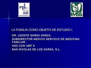 LA FAMILIA COMO OBJETO DE ESTUDIO I.LA FAMILIA COMO OBJETO DE ESTUDIO I.
DR. LEONTE GARZA GARZA.DR. LEONTE GARZA GARZA.
SUBDIRECTOR MEDICO SERVICIO DE MEDICINASUBDIRECTOR MEDICO SERVICIO DE MEDICINA
FAMILIAR.FAMILIAR.
HGZ CON UMF 6.HGZ CON UMF 6.
SAN NICOLAS DE LOS GARZA, N.L.SAN NICOLAS DE LOS GARZA, N.L.
 