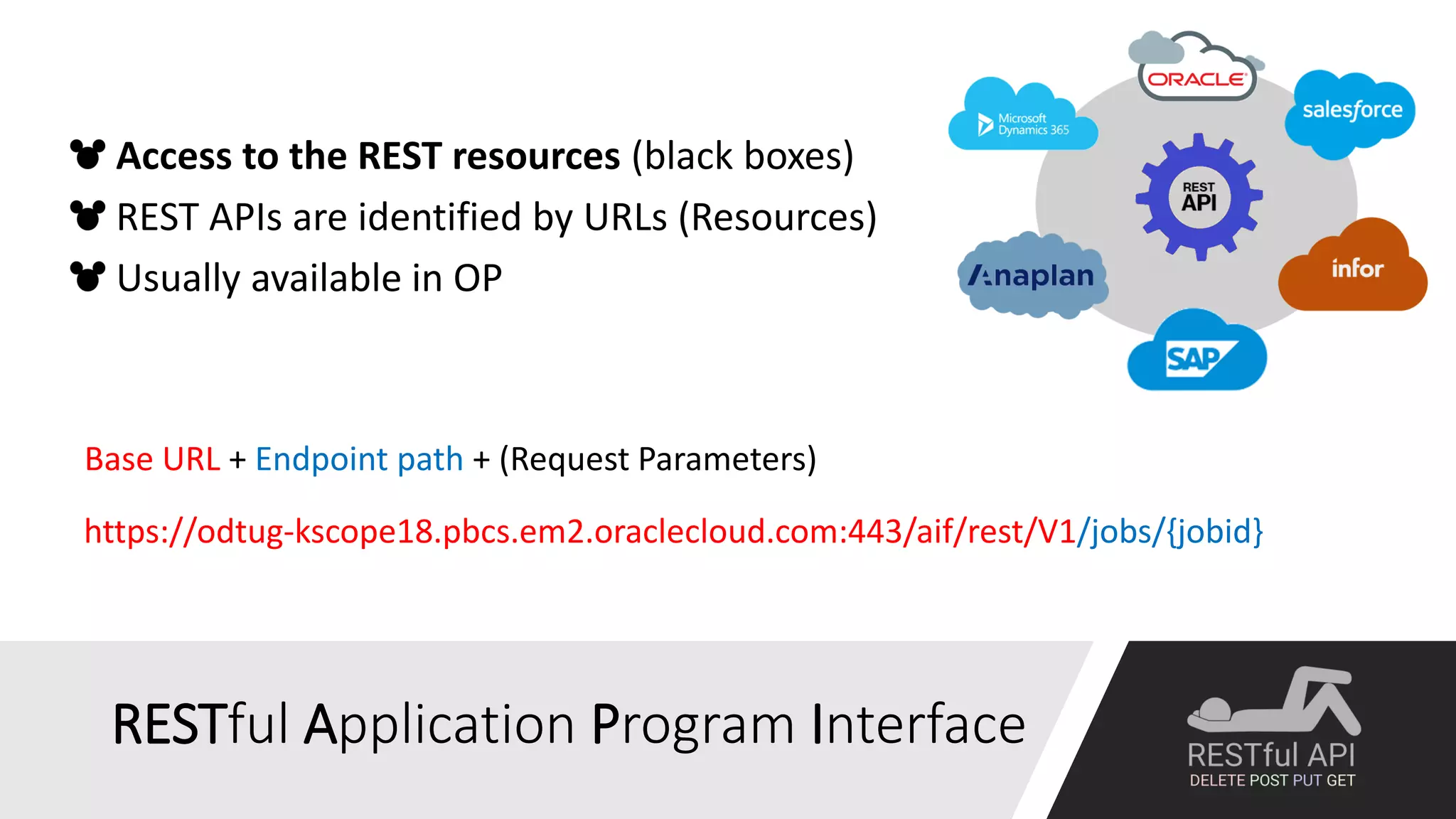 RESTful Application Program Interface
Base URL + Endpoint path + (Request Parameters)
https://odtug-kscope18.pbcs.em2.oraclecloud.com:443/aif/rest/V1/jobs/{jobid}
Access to the REST resources (black boxes)
REST APIs are identified by URLs (Resources)
Usually available in OP
 