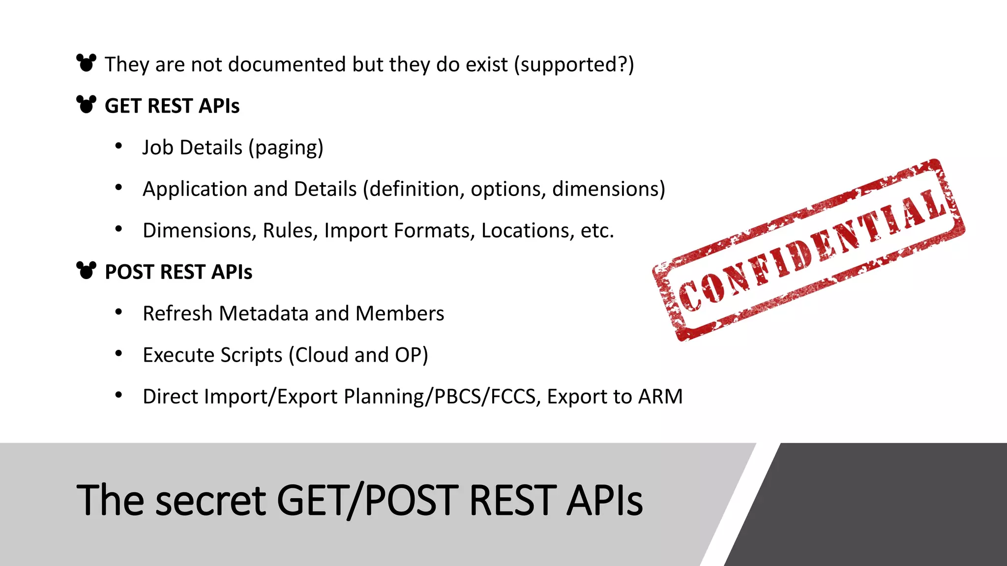 The secret GET/POST REST APIs
They are not documented but they do exist (supported?)
GET REST APIs
• Job Details (paging)
• Application and Details (definition, options, dimensions)
• Dimensions, Rules, Import Formats, Locations, etc.
POST REST APIs
• Refresh Metadata and Members
• Execute Scripts (Cloud and OP)
• Direct Import/Export Planning/PBCS/FCCS, Export to ARM
 
