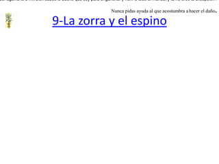 9-La zorra y el espinoUna zorra saltaba sobre unos montículos, y estuvo de pronto a punto de caerse. Y para evitar la caída,  se agarró a un espino, pero sus púas le hirieron las patas, y sintiendo el dolor que ellas le producían, le dijo al espino:-- ¡ Acudí a tí por tu ayuda, y más bien me has herido !A lo que respondió el espino:-- ¡Tu tienes la culpa, amiga, por agarrarte a mí, bien sabes lo bueno que soy para enganchar y herir a todo el mundo, y tú no eres la excepción ! Nunca pidas ayuda al que acostumbra ahacer el daño.  