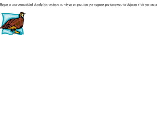 Un hombre que tenía dos gallos, compró una perdiz doméstica y la llevo al corral junto con ellos para alimentarla. Pero estos la atacaban y la perseguían, y la perdiz, pensando que lo hacían por ser de distinta especie, se sentía humillada. Pero días más tarde vio cómo los gallos se peleaban entre ellos, y que cada vez que se separaban, estaban cubiertos de sangre. Entonces se dijo a sí misma:-- Ya no me quejo de que los gallos me maltraten,  pues he visto que ni aun entre ellos mismos están en paz. Si llegas a una comunidad donde los vecinos no viven en paz, ten por seguro que tampoco te dejaran vivir en paz a tí. 