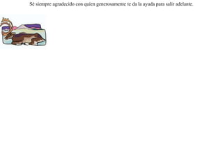 Una cierva era perseguida por unos cazadores y se refugio bajo una viña. Pasaron cerca los cazadores, y la cierva, creyéndose muy bien escondida, empezó a saborear las hojas de la viña que la cubría. Viendo los cazadores que las hojas se movían, pensaron muy acertadamente, que allí adentro había un animal oculto, y disparando sus flechas hirieron mortalmente a la cierva. Ésta, viéndose morir, pronunció estas palabras:-- ¡ Me lo he merecido, pues no debí haber maltratado a quien me estaba salvando ¡ Sé siempre agradecido con quien generosamente te da la ayuda para salir adelante.  