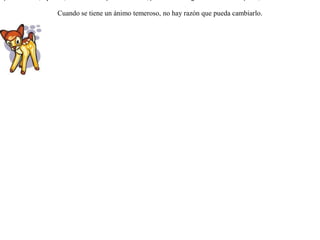 Díjole un día un cervatillo al ciervo:-- Padre: eres mayor y más veloz que los perros y tienes además unos cuernos magníficos para defenderte; ¿ por qué huyes delante de ellos ?El ciervo respondió riendo:-- Justo es lo que me dices, hijo mío; mas no sé lo que me sucede, pero cuando oigo el ladrido de un perro, inmediatamente me doy a la fuga. Cuando se tiene un ánimo temeroso, no hay razón que pueda cambiarlo.  