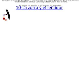 10-La zorra y el leñador  Una zorra estaba siendo perseguida por unos cazadores cuando llegó al sitio de un leñador y le suplicó que la escondiera. El hombre le aconsejó que ingresara a su cabaña. Casi de inmediato llegaron los cazadores, y le preguntaron al leñador si había visto a la zorra. El leñador, con la voz les dijo que no, pero con su mano disimuladamente señalaba la cabaña donde se había escondido.Los cazadores no comprendieron la señas de la mano y se confiaron únicamente en lo dicho con la palabra. La zorra al verlos marcharse, salió sin decir nada.Le reprochó el leñador por qué a pesar de haberla salvado, no le daba las gracias, a lo que la zorra respondió:--Te hubiera dado las gracias si tus manos y tu boca hubieran dicho lo mismo. No niegues con tus actos, lo que pregonas con tus palabras. 