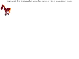 Un caballo viejo fue vendido para darle vueltas a la piedra de un molino. Al verse atado a la piedra, exclamó sollozando:-- ¡ Después de las vueltas de las carreras, he aquí a que vueltas me he reducido ! No presumáis de la fortaleza de la juventud. Para muchos, la vejez es un trabajo muy penoso.  