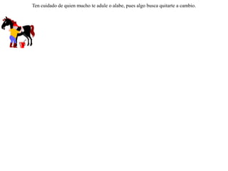 Había un palafrenero que robaba y llevaba a vender la cebada de su caballo; pero en cambio, se pasaba el día entero limpiándole y peinándole para lucirlo de lo mejor.Un día el caballo le dijo:-- Si realmente quieres que me vea hermoso, no robes la cebada que es para mi alimento. Ten cuidado de quien mucho te adule o alabe, pues algo busca quitarte a cambio.  