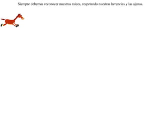 Henchida de cebada, una mula se puso a saltar, diciéndose a sí misma:-- Mi padre es un caballo veloz en la carretera, y yo me parezco en todo a él.Pero llegó la ocasión en que la mula se vio obligada a correr. Terminada la carrera, muy contrariada, se acordó de pronto de su verdadero padre el asno. Siempre debemos reconocer nuestras raíces, respetando nuestras herencias y las ajenas.  