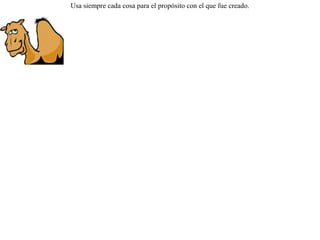 Obligado por su dueño a bailar, un camello comentó:-- ¡ Que cosa ! No sólo carezco de gracia andando, sino que bailando soy peor aun. Usa siempre cada cosa para el propósito con el que fue creado.  