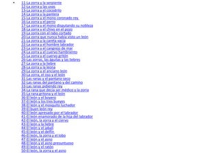 11-La zorra y la serpiente  12-La zorra y las uvas  13-La zorra y el cocodrilo  14-La zorra y la pantera  15-La zorra y el mono coronado rey  16-La zorra y el perro  17-La zorra y el mono disputando su nobleza  18-La zorra y el chivo en el pozo  19-La zorra con el rabo cortado  20-La zorra que nunca había visto un león  21-La zorra y la careta vacía  22-La zorra y el hombre labrador  23-La zorra y el cangrejo de mar  24-La zorra y el cuervo hambriento  25-La zorra y el cuervo gritón  26-Las zorras, las águilas y las liebres  27-La zorra y la liebre  28-La zorra y la leona  29-La zorra y el anciano león  30-La zorra, el oso y el león  31-Las ranas y el pantano seco  32-Las ranas del pantano y del camino  33-Las ranas pidiendo rey  34-La rana que decía ser médico y la zorra  35-La rana gritona y el león  36-El león y el boyero  37-El león y los tres bueyes  38-El león y el mosquito luchador  39-El buen león rey  40-El león apresado por el labrador  41-El león enamorado de la hija del labrador  42-El león, la zorra y el ciervo  43-El león y la liebre  44-El león y el jabalí  45-El león y el delfín  46-El león, la zorra y el lobo  47-El león y el asno  48-El león y el asno presuntuoso  49-El león y el ratón  50-El león, la zorra y el asno