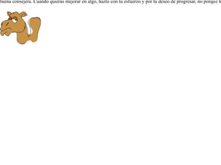 Sentía el camello envidia por los cuernos del toro, y quiso obtener los suyos propios. Para esto fue a ver a Zeus, pidiéndole le regalara a él unos semejantes. Pero Zeus, indignado de que no se contentara de su gran tamaño y fuerza, no sólo le negó el darle los cuernos, sino que además le cortó una parte de las orejas. La envidia no es buena consejera. Cuando quieras mejorar en algo, hazlo con tu esfuerzo y por tu deseo de progresar, no porque tu vecino lo tenga.  