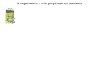 Una cabra y un asno comían al mismo tiempo en el establo.La cabra empezó a envidiar al asno porque creía que él estaba mejor alimentado, y le dijo:-- Entre la noria y la carga, tu vida sí que es un tormento inacabable. Finge un ataque y déjate caer en un foso para que te den unas vacaciones.Tomó el asno el consejo, y dejándose caer se lastimó todo el cuerpo. Viéndolo el amo, llamó al veterinario y le pidió un remedio para el pobre. Prescribió el curandero que necesitaba una infusión con el pulmón de una cabra, pues era muy efectivo para devolver el vigor. Para ello entonces degollaron a la cabra y así curar al asno. En todo plan de maldad, la víctima principal siempre es su propio creador.  